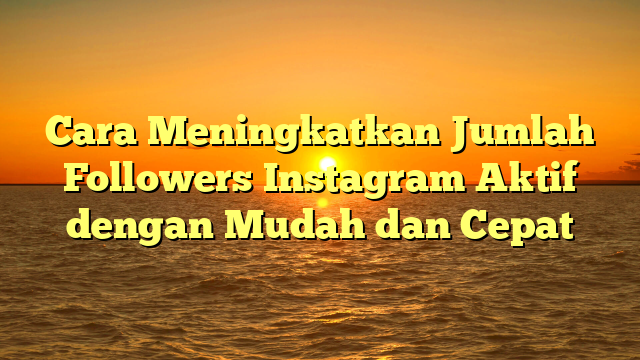 Cara Meningkatkan Jumlah Followers Instagram Aktif dengan Mudah dan Cepat