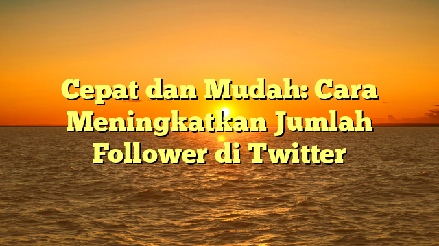 Cepat dan Mudah: Cara Meningkatkan Jumlah Follower di Twitter