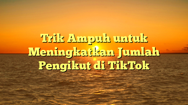 Trik Ampuh untuk Meningkatkan Jumlah Pengikut di TikTok